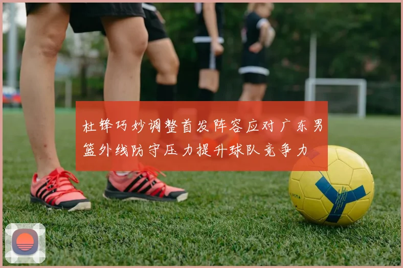 杜锋巧妙调整首发阵容应对广东男篮外线防守压力提升球队竞争力