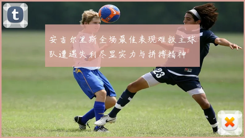 安吉尔里斯全场最佳表现难救主球队遭遇失利尽显实力与拼搏精神